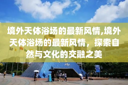 境外天體浴場的最新風情,境外天體浴場的最新風情，探索自然與文化的交融之美