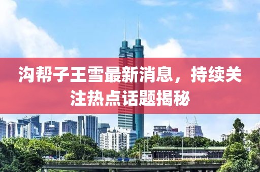 溝幫子王雪最新消息，持續(xù)關(guān)注熱點話題揭秘