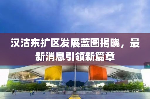 漢沽東擴(kuò)區(qū)發(fā)展藍(lán)圖揭曉，最新消息引領(lǐng)新篇章
