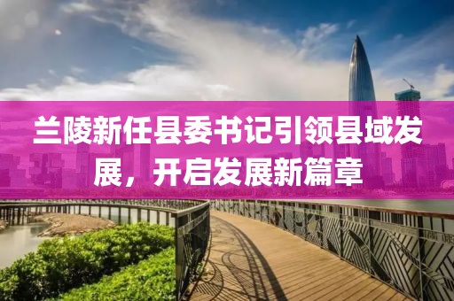蘭陵新任縣委書記引領(lǐng)縣域發(fā)展，開啟發(fā)展新篇章