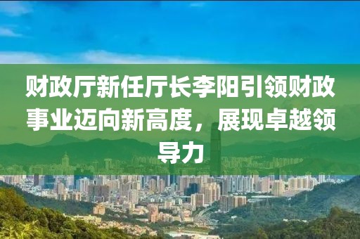 財(cái)政廳新任廳長李陽引領(lǐng)財(cái)政事業(yè)邁向新高度，展現(xiàn)卓越領(lǐng)導(dǎo)力