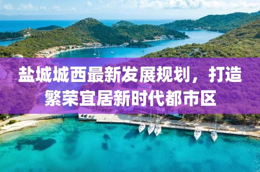 鹽城城西最新發(fā)展規(guī)劃，打造繁榮宜居新時代都市區(qū)