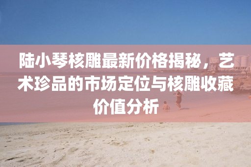 陸小琴核雕最新價(jià)格揭秘，藝術(shù)珍品的市場(chǎng)定位與核雕收藏價(jià)值分析