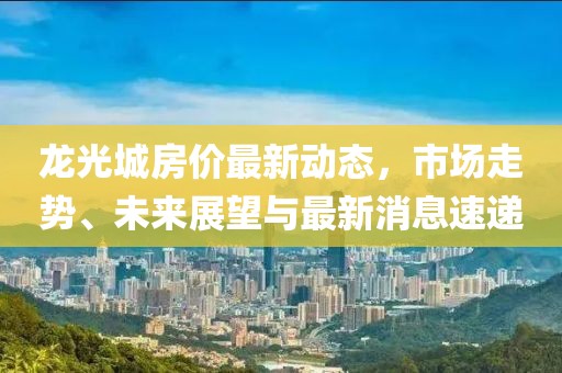 龍光城房價最新動態(tài)，市場走勢、未來展望與最新消息速遞