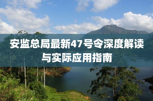 安監(jiān)總局最新47號令深度解讀與實際應(yīng)用指南