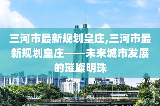 三河市最新規(guī)劃皇莊,三河市最新規(guī)劃皇莊——未來城市發(fā)展的璀璨明珠
