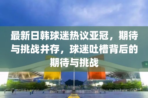 最新日韓球迷熱議亞冠，期待與挑戰(zhàn)并存，球迷吐槽背后的期待與挑戰(zhàn)
