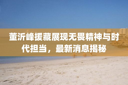 董沂峰援藏展現(xiàn)無(wú)畏精神與時(shí)代擔(dān)當(dāng)，最新消息揭秘