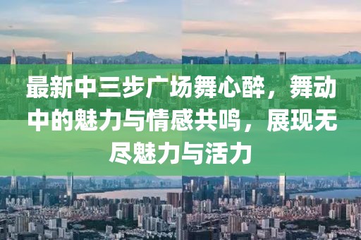 最新中三步廣場(chǎng)舞心醉，舞動(dòng)中的魅力與情感共鳴，展現(xiàn)無(wú)盡魅力與活力