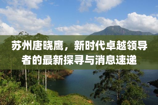 蘇州唐曉鷹，新時(shí)代卓越領(lǐng)導(dǎo)者的最新探尋與消息速遞