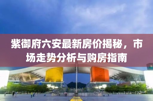 紫御府六安最新房?jī)r(jià)揭秘，市場(chǎng)走勢(shì)分析與購(gòu)房指南
