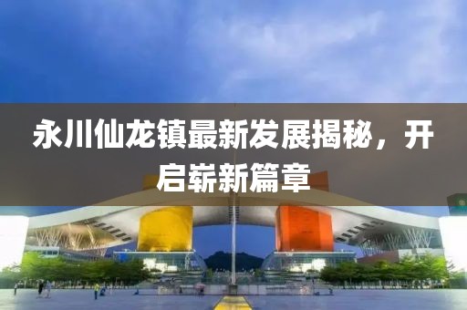 永川仙龍鎮(zhèn)最新發(fā)展揭秘，開啟嶄新篇章