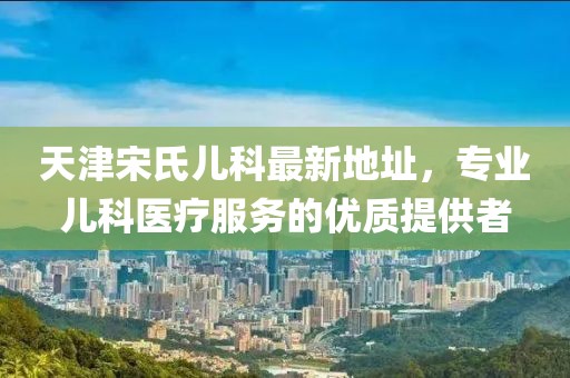 天津宋氏兒科最新地址，專業(yè)兒科醫(yī)療服務的優(yōu)質提供者
