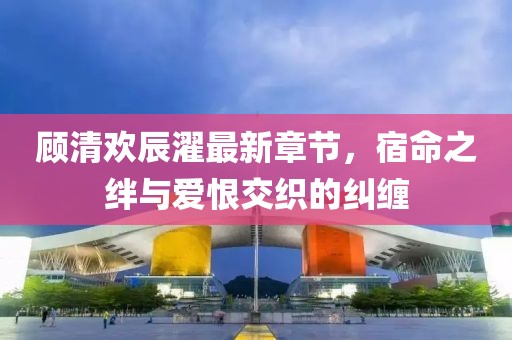 顧清歡辰濯最新章節(jié)，宿命之絆與愛恨交織的糾纏