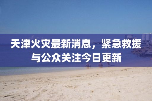 天津火災最新消息，緊急救援與公眾關注今日更新