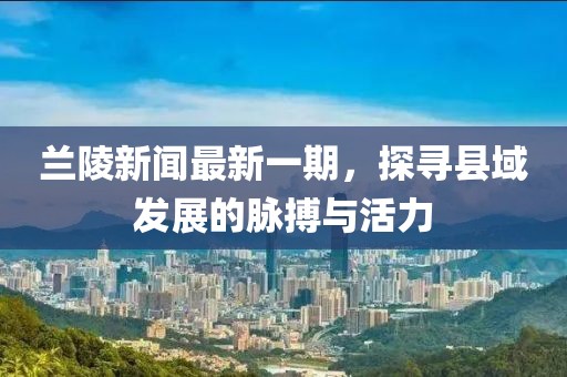 蘭陵新聞最新一期，探尋縣域發(fā)展的脈搏與活力