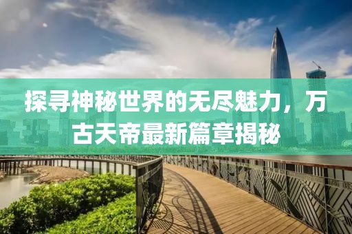 探尋神秘世界的無盡魅力，萬古天帝最新篇章揭秘