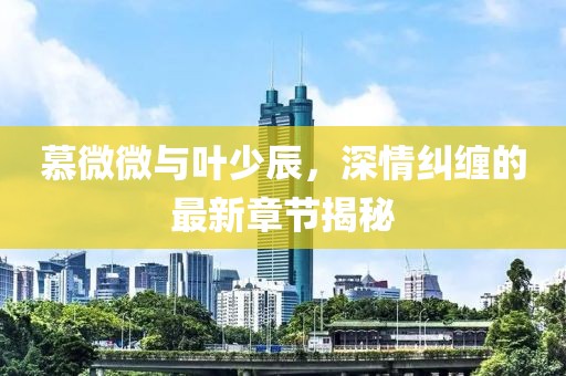 慕微微與葉少辰，深情糾纏的最新章節(jié)揭秘
