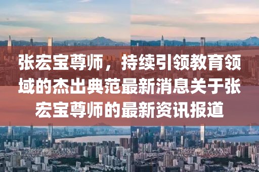 張宏寶尊師，持續(xù)引領教育領域的杰出典范最新消息關于張宏寶尊師的最新資訊報道