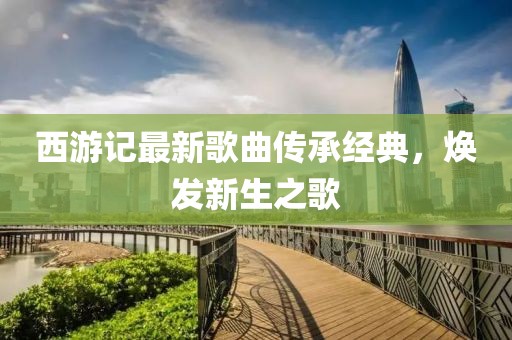 西游記最新歌曲傳承經典，煥發(fā)新生之歌