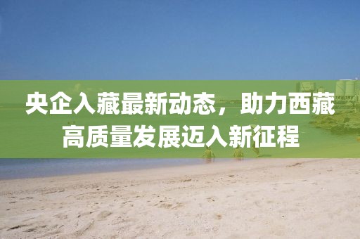 央企入藏最新動態(tài)，助力西藏高質(zhì)量發(fā)展邁入新征程