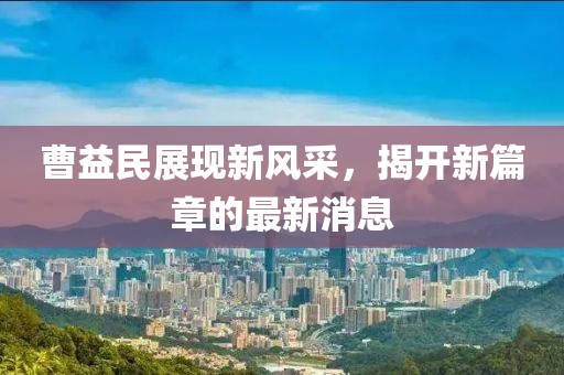 曹益民展現(xiàn)新風(fēng)采，揭開(kāi)新篇章的最新消息