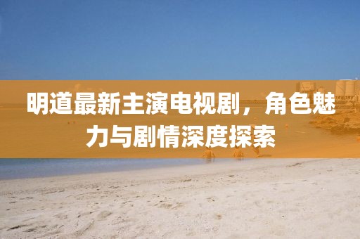 明道最新主演電視劇，角色魅力與劇情深度探索