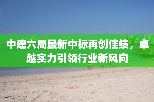 中建六局最新中標(biāo)再創(chuàng)佳績，卓越實(shí)力引領(lǐng)行業(yè)新風(fēng)向