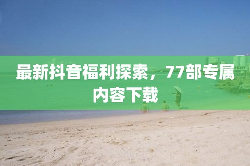 最新抖音福利探索，77部專屬內(nèi)容下載