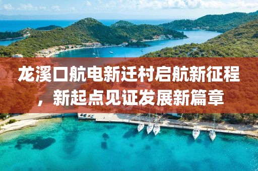 龍溪口航電新遷村啟航新征程，新起點(diǎn)見(jiàn)證發(fā)展新篇章