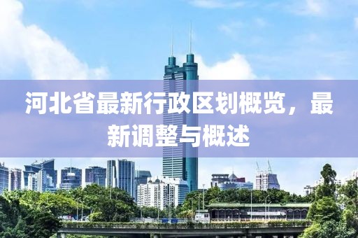 河北省最新行政區(qū)劃概覽，最新調(diào)整與概述