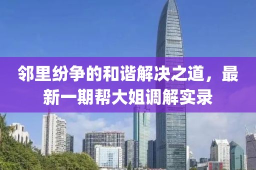 鄰里紛爭(zhēng)的和諧解決之道，最新一期幫大姐調(diào)解實(shí)錄