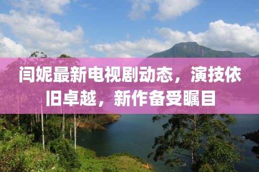 閆妮最新電視劇動(dòng)態(tài)，演技依舊卓越，新作備受矚目