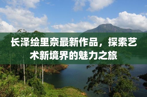長(zhǎng)澤繪里奈最新作品，探索藝術(shù)新境界的魅力之旅