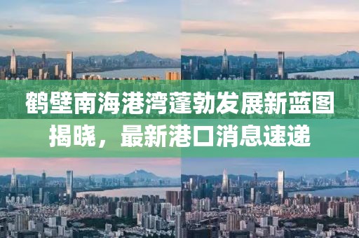 鶴壁南海港灣蓬勃發(fā)展新藍(lán)圖揭曉，最新港口消息速遞