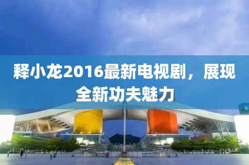 釋小龍2016最新電視劇，展現(xiàn)全新功夫魅力