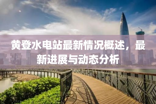黃登水電站最新情況概述，最新進(jìn)展與動(dòng)態(tài)分析