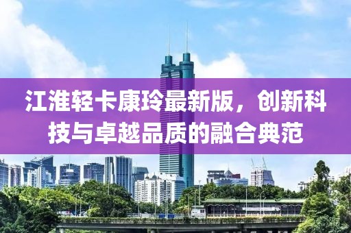 江淮輕卡康玲最新版，創(chuàng)新科技與卓越品質(zhì)的融合典范