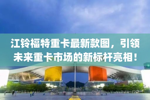 江鈴福特重卡最新款圖，引領(lǐng)未來(lái)重卡市場(chǎng)的新標(biāo)桿亮相！