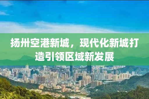 揚(yáng)卅空港新城，現(xiàn)代化新城打造引領(lǐng)區(qū)域新發(fā)展
