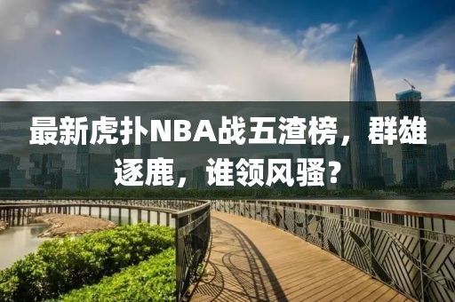 最新虎撲NBA戰(zhàn)五渣榜，群雄逐鹿，誰領(lǐng)風(fēng)騷？