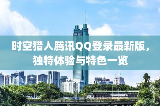 時空獵人騰訊QQ登錄最新版，獨特體驗與特色一覽