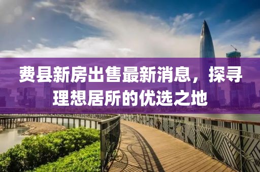 費(fèi)縣新房出售最新消息，探尋理想居所的優(yōu)選之地