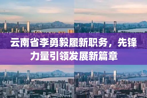 云南省李勇毅履新職務(wù)，先鋒力量引領(lǐng)發(fā)展新篇章