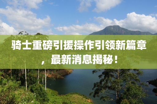 騎士重磅引援操作引領(lǐng)新篇章，最新消息揭秘！