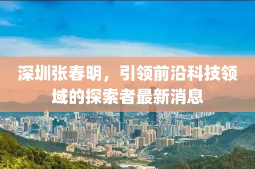 深圳張春明，引領(lǐng)前沿科技領(lǐng)域的探索者最新消息