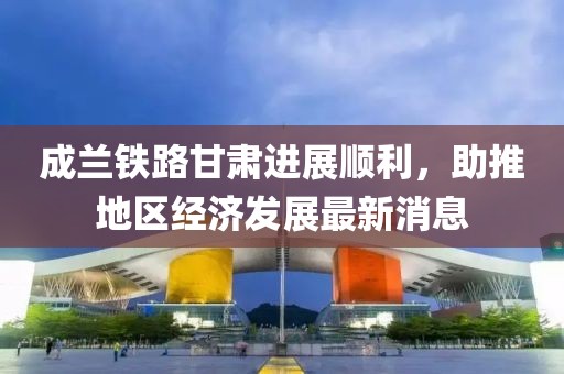 成蘭鐵路甘肅進(jìn)展順利，助推地區(qū)經(jīng)濟(jì)發(fā)展最新消息