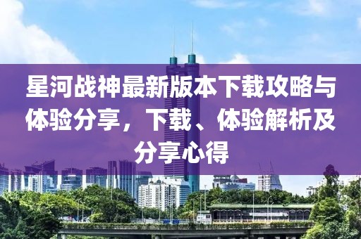 星河戰(zhàn)神最新版本下載攻略與體驗(yàn)分享，下載、體驗(yàn)解析及分享心得