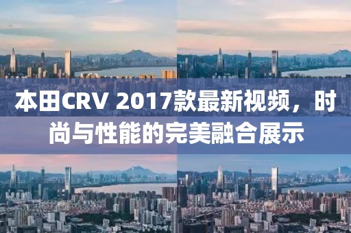 本田CRV 2017款最新視頻，時(shí)尚與性能的完美融合展示
