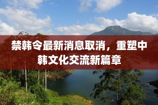 禁韓令最新消息取消，重塑中韓文化交流新篇章